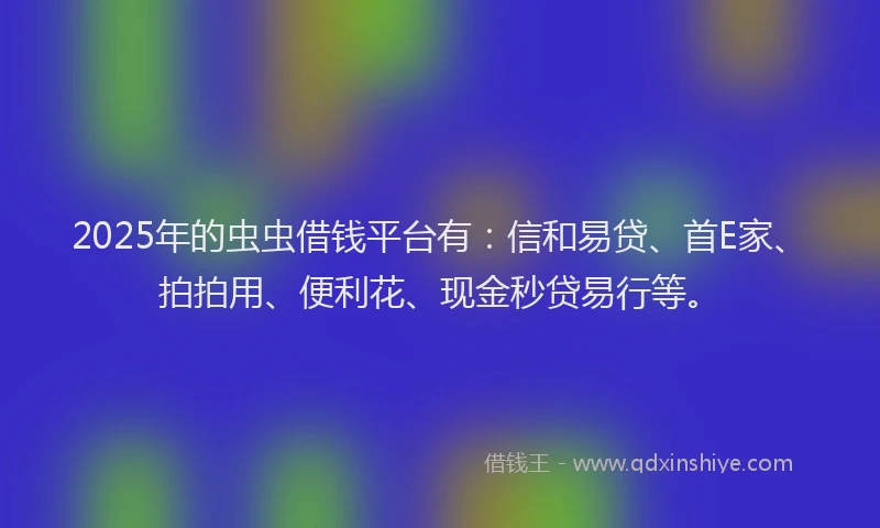2025年的虫虫借钱平台有：信和易贷、首E家、拍拍用、便利花、现金秒贷易行等。