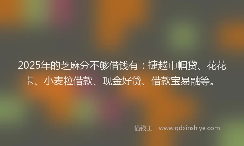 2025年的芝麻分不够借钱有：捷越巾帼贷、花花卡、小麦粒借款、现金好贷、借款宝易融等。
