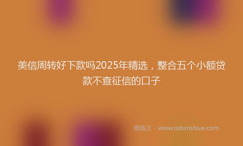 美信周转好下款吗2025年精选，整合五个小额贷款不查征信的口子