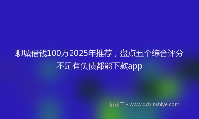 聊城借钱100万2025年推荐，盘点五个综合评分不足有负债都能下款app