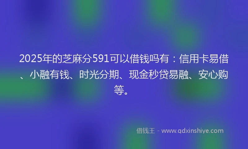 2025年的芝麻分591可以借钱吗有：信用卡易借、小融有钱、时光分期、现金秒贷易融、安心购等。