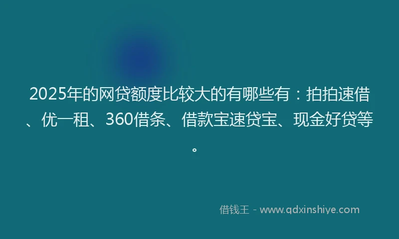 2025年的网贷额度比较大的有哪些有：拍拍速借、优一租、360借条、借款宝速贷宝、现金好贷等。