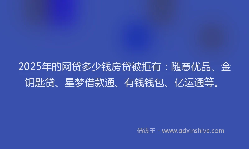2025年的网贷多少钱房贷被拒有：随意优品、金钥匙贷、星梦借款通、有钱钱包、亿运通等。