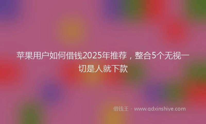 苹果用户如何借钱2025年推荐，整合5个无视一切是人就下款