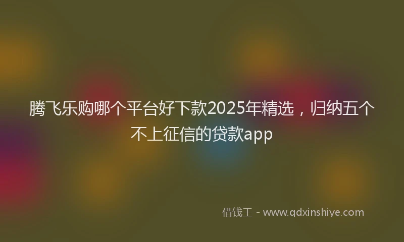 腾飞乐购哪个平台好下款2025年精选，归纳五个不上征信的贷款app