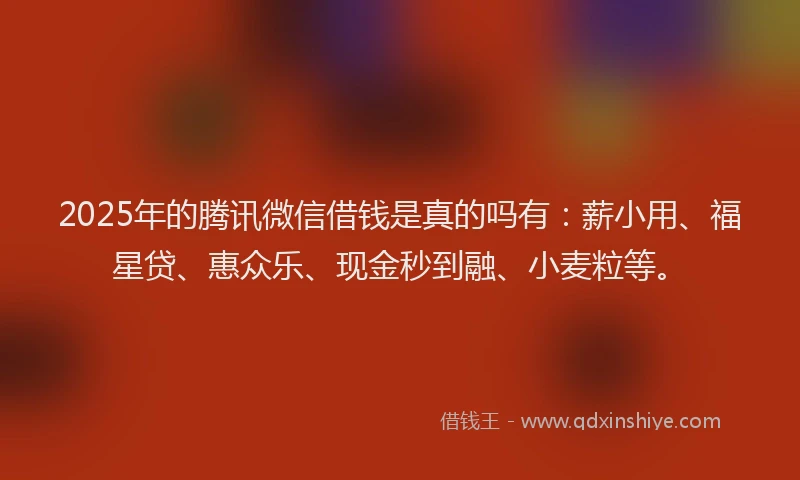 2025年的腾讯微信借钱是真的吗有：薪小用、福星贷、惠众乐、现金秒到融、小麦粒等。