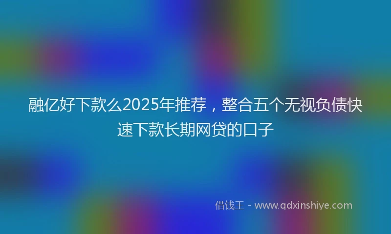融亿好下款么2025年推荐，整合五个无视负债快速下款长期网贷的口子
