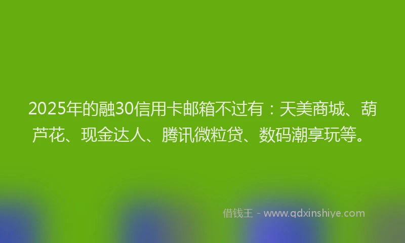 2025年的融30信用卡邮箱不过有：天美商城、葫芦花、现金达人、腾讯微粒贷、数码潮享玩等。