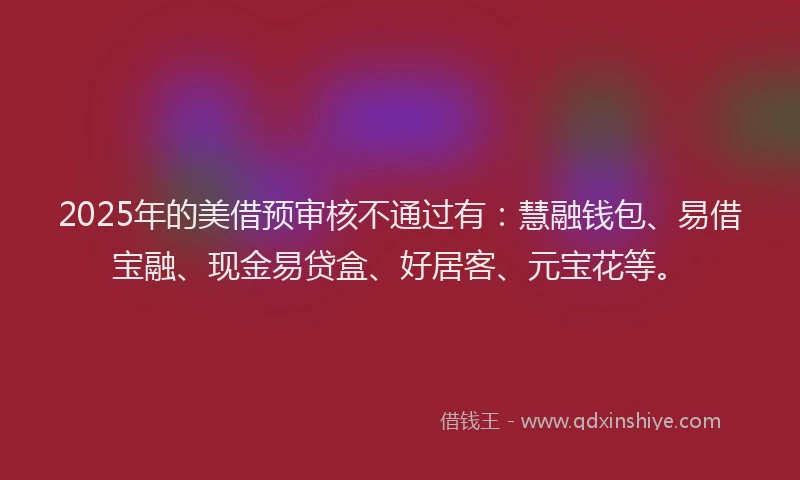 2025年的美借预审核不通过有：慧融钱包、易借宝融、现金易贷盒、好居客、元宝花等。