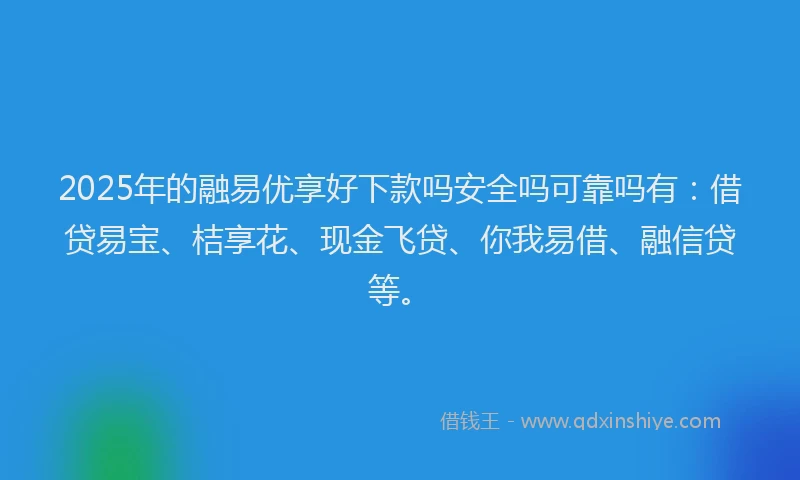 2025年的融易优享好下款吗安全吗可靠吗有：借贷易宝、桔享花、现金飞贷、你我易借、融信贷等。