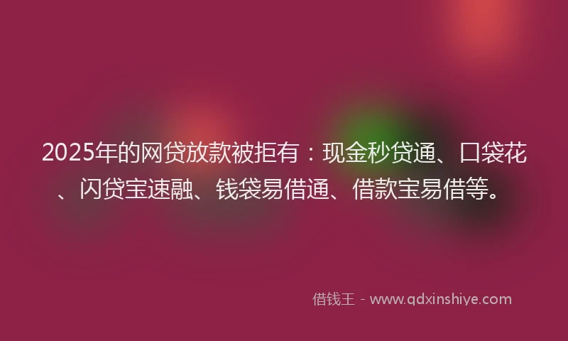 2025年的网贷放款被拒有：现金秒贷通、口袋花、闪贷宝速融、钱袋易借通、借款宝易借等。