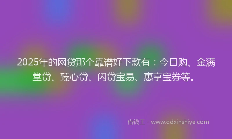 2025年的网贷那个靠谱好下款有：今日购、金满堂贷、臻心贷、闪贷宝易、惠享宝券等。