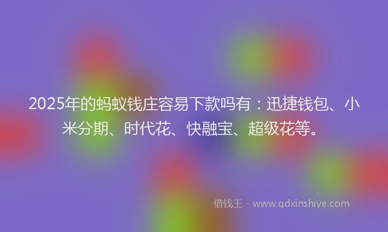 2025年的蚂蚁钱庄容易下款吗有：迅捷钱包、小米分期、时代花、快融宝、超级花等。