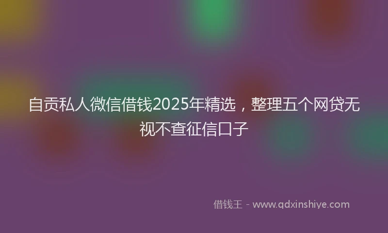 自贡私人微信借钱2025年精选，整理五个网贷无视不查征信口子