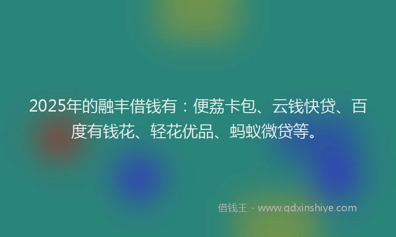 2025年的融丰借钱有：便荔卡包、云钱快贷、百度有钱花、轻花优品、蚂蚁微贷等。