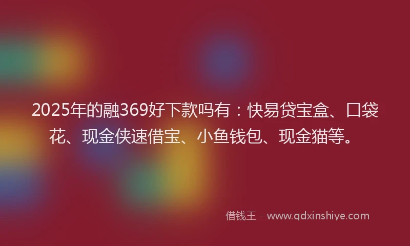 2025年的融369好下款吗有：快易贷宝盒、口袋花、现金侠速借宝、小鱼钱包、现金猫等。