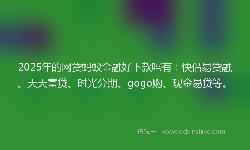 2025年的网贷蚂蚁金融好下款吗有：快借易贷融、天天富贷、时光分期、gogo购、现金易贷等。