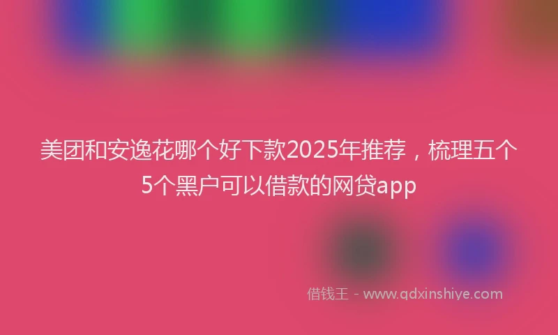 美团和安逸花哪个好下款2025年推荐，梳理五个5个黑户可以借款的网贷app