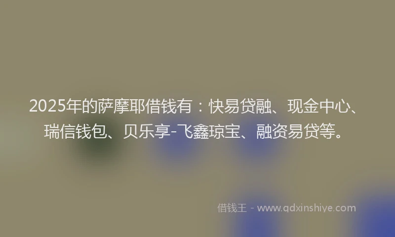 2025年的萨摩耶借钱有：快易贷融、现金中心、瑞信钱包、贝乐享-飞鑫琼宝、融资易贷等。