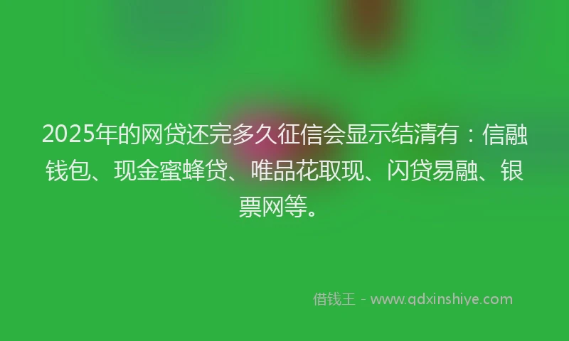 2025年的网贷还完多久征信会显示结清有：信融钱包、现金蜜蜂贷、唯品花取现、闪贷易融、银票网等。