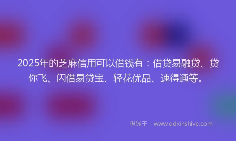 2025年的芝麻信用可以借钱有：借贷易融贷、贷你飞、闪借易贷宝、轻花优品、速得通等。