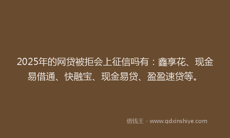 2025年的网贷被拒会上征信吗有：鑫享花、现金易借通、快融宝、现金易贷、盈盈速贷等。