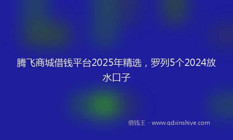 腾飞商城借钱平台2025年精选，罗列5个2024放水口子