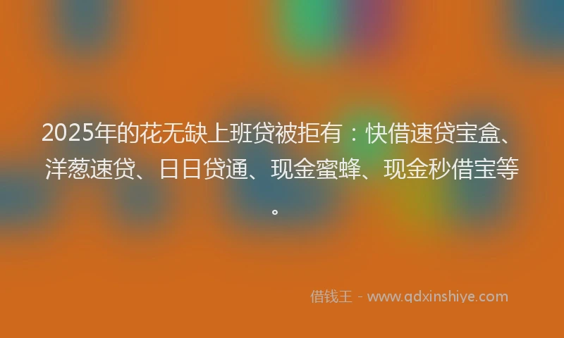 2025年的花无缺上班贷被拒有：快借速贷宝盒、洋葱速贷、日日贷通、现金蜜蜂、现金秒借宝等。