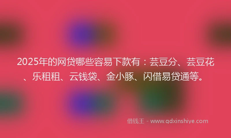 2025年的网贷哪些容易下款有：芸豆分、芸豆花、乐租租、云钱袋、金小豚、闪借易贷通等。
