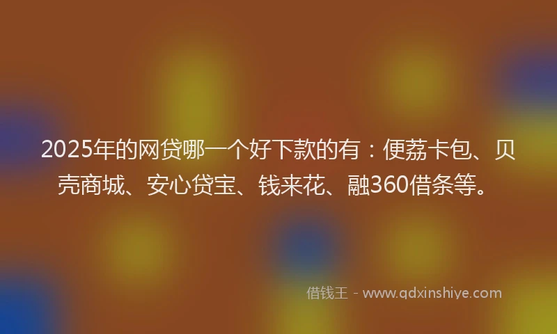 2025年的网贷哪一个好下款的有：便荔卡包、贝壳商城、安心贷宝、钱来花、融360借条等。