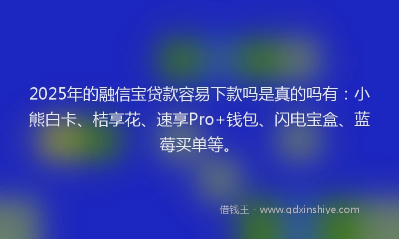 2025年的融信宝贷款容易下款吗是真的吗有：小熊白卡、桔享花、速享Pro+钱包、闪电宝盒、蓝莓买单等。
