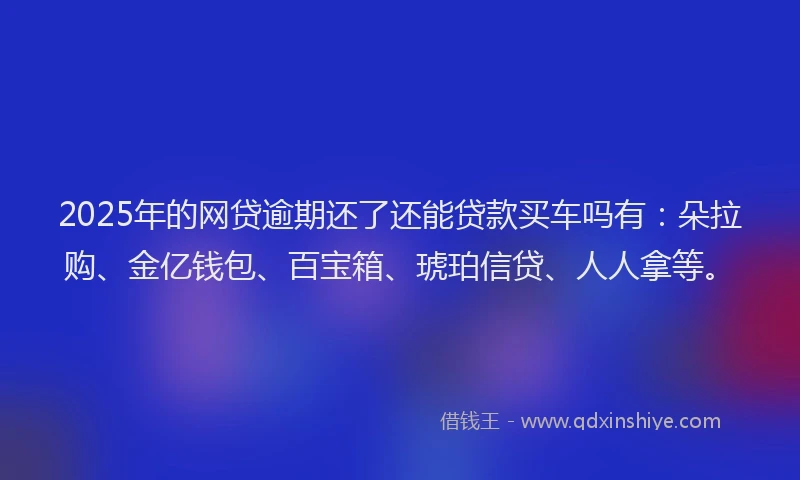2025年的网贷逾期还了还能贷款买车吗有：朵拉购、金亿钱包、百宝箱、琥珀信贷、人人拿等。