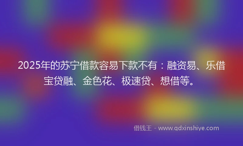 2025年的苏宁借款容易下款不有：融资易、乐借宝贷融、金色花、极速贷、想借等。