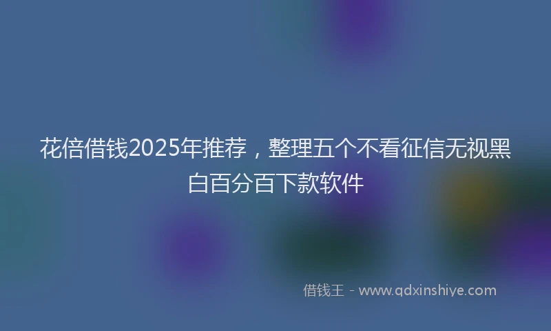花倍借钱2025年推荐，整理五个不看征信无视黑白百分百下款软件