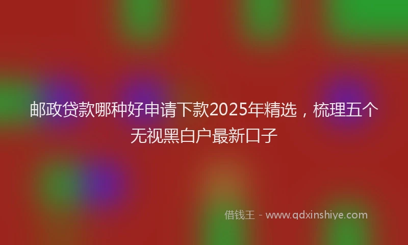 邮政贷款哪种好申请下款2025年精选，梳理五个无视黑白户最新口子