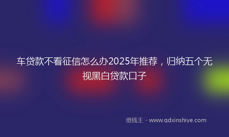 车贷款不看征信怎么办2025年推荐，归纳五个无视黑白贷款口子