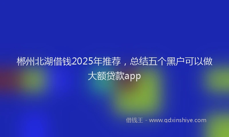 郴州北湖借钱2025年推荐，总结五个黑户可以做大额贷款app