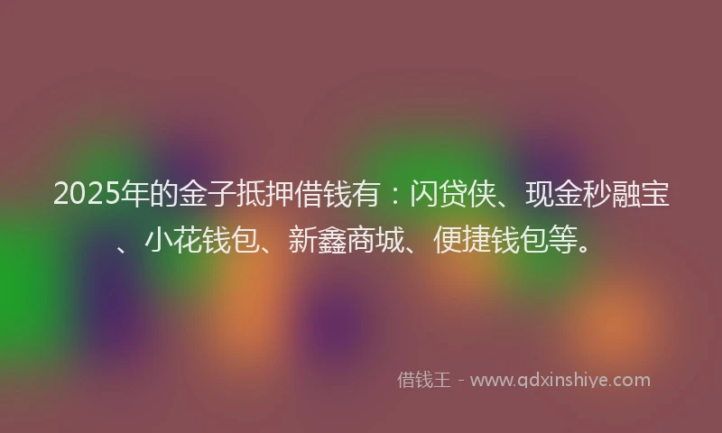 2025年的金子抵押借钱有：闪贷侠、现金秒融宝、小花钱包、新鑫商城、便捷钱包等。