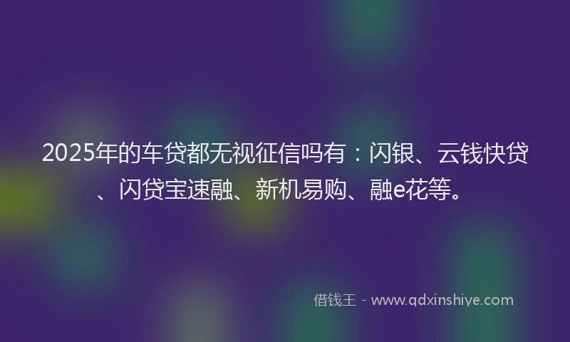2025年的车贷都无视征信吗有：闪银、云钱快贷、闪贷宝速融、新机易购、融e花等。