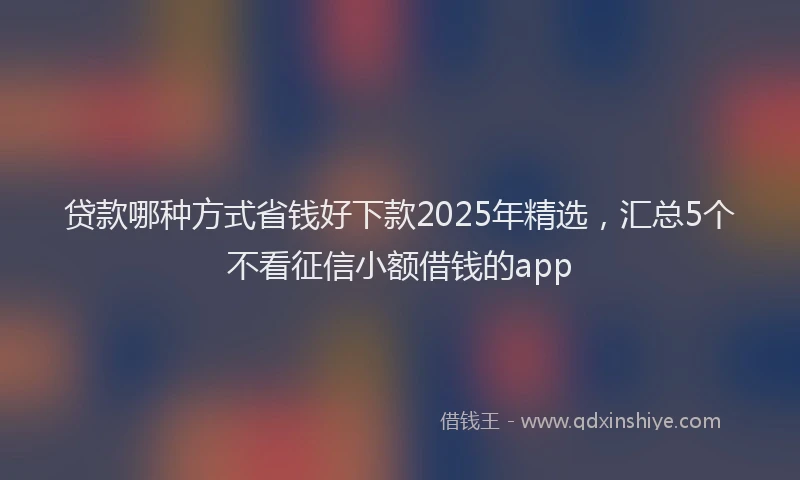 贷款哪种方式省钱好下款2025年精选，汇总5个不看征信小额借钱的app