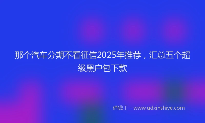 那个汽车分期不看征信2025年推荐，汇总五个超级黑户包下款