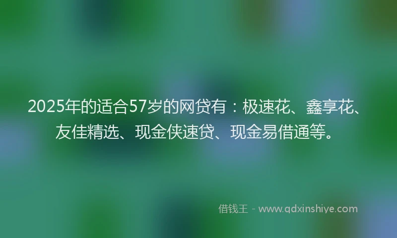 2025年的适合57岁的网贷有：极速花、鑫享花、友佳精选、现金侠速贷、现金易借通等。