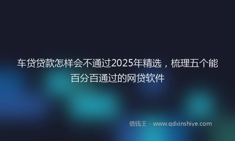 车贷贷款怎样会不通过2025年精选，梳理五个能百分百通过的网贷软件