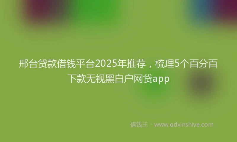 邢台贷款借钱平台2025年推荐，梳理5个百分百下款无视黑白户网贷app