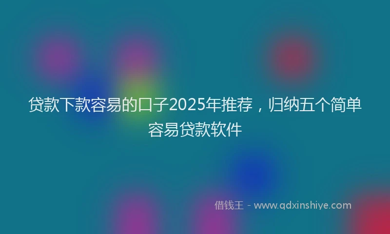 贷款下款容易的口子2025年推荐，归纳五个简单容易贷款软件