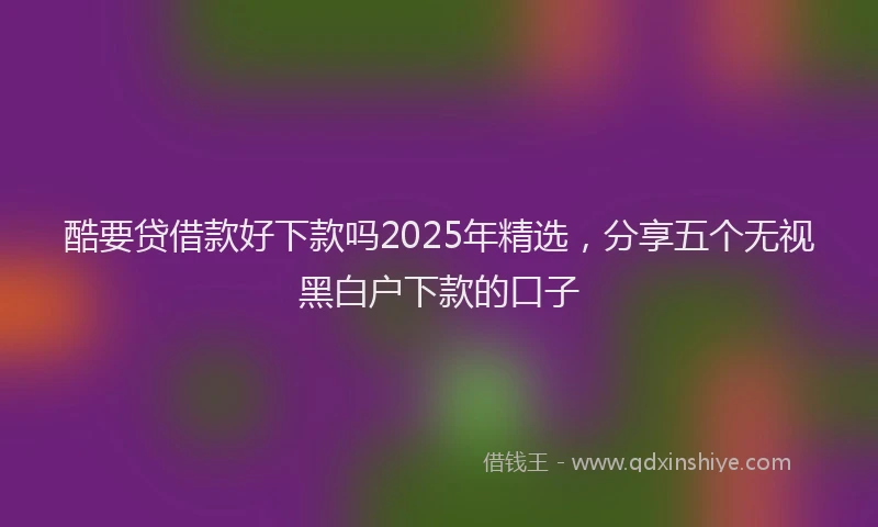酷要贷借款好下款吗2025年精选，分享五个无视黑白户下款的口子