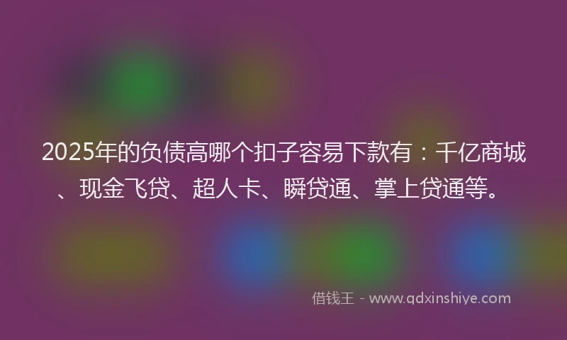 2025年的负债高哪个扣子容易下款有：千亿商城、现金飞贷、超人卡、瞬贷通、掌上贷通等。
