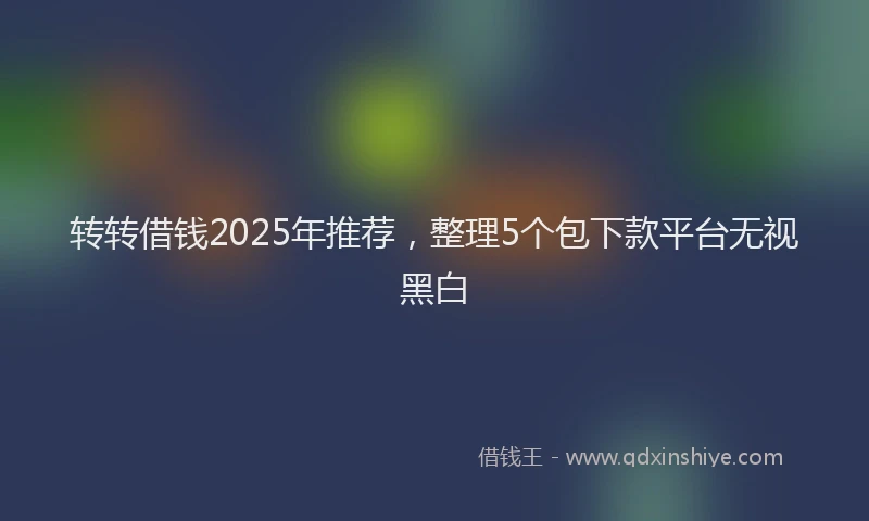 转转借钱2025年推荐，整理5个包下款平台无视黑白