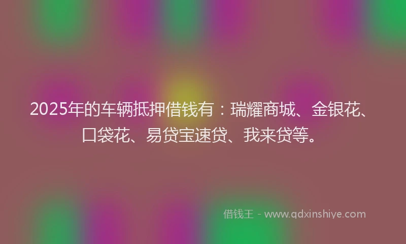 2025年的车辆抵押借钱有：瑞耀商城、金银花、口袋花、易贷宝速贷、我来贷等。