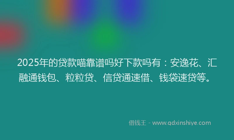 2025年的贷款喵靠谱吗好下款吗有：安逸花、汇融通钱包、粒粒贷、信贷通速借、钱袋速贷等。